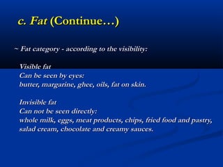 c. Fat (Continue…)

~ Fat category - according to the visibility:

 Visible fat
 Can be seen by eyes:
 butter, margarine, ghee, oils, fat on skin.

 Invisible fat
 Can not be seen directly:
 whole milk, eggs, meat products, chips, fried food and pastry,
 salad cream, chocolate and creamy sauces.
 