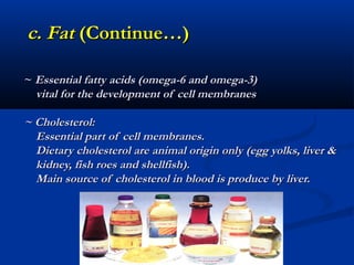 c. Fat (Continue…)

~ Essential fatty acids (omega-6 and omega-3)
  vital for the development of cell membranes

~ Cholesterol:
  Essential part of cell membranes.
  Dietary cholesterol are animal origin only (egg yolks, liver &
  kidney, fish roes and shellfish).
  Main source of cholesterol in blood is produce by liver.
 