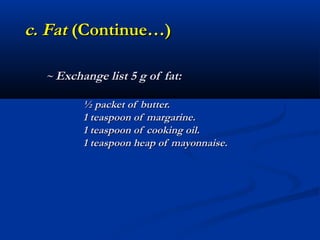 c. Fat (Continue…)

  ~ Exchange list 5 g of fat:

         ½ packet of butter.
         1 teaspoon of margarine.
         1 teaspoon of cooking oil.
         1 teaspoon heap of mayonnaise.
 