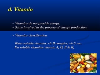 d. Vitamin

 ~ Vitamins do not provide energy.
 ~ Some involved in the process of energy production.

 ~ Vitamins classification

  Water soluble vitamins: vit B complex, vit C etc.
  Fat soluble vitamins: vitamin A, D, E & K,
 