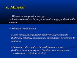 e. Mineral
 ~ Mineral do not provide energy.
 ~ Some also involved in the process of energy production like
 vitamin.

 ~ Minerals classification

  Macro minerals: required in relatively large amounts.
  (Calcium, chloride, magnesium, phosphorus, potassium &
  sodium).

  Micro minerals: required in small amounts - trace
  (Iodine, chromium, copper, fluoride, iron, manganese,
   molybdenum, selenium & zinc)
 