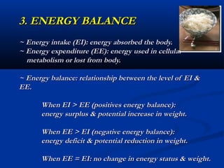 3. ENERGY BALANCE
~ Energy intake (EI): energy absorbed the body.
~ Energy expenditure (EE): energy used in cellular
  metabolism or lost from body.

~ Energy balance: relationship between the level of EI &
EE.

      When EI > EE (positives energy balance):
      energy surplus & potential increase in weight.

      When EE > EI (negative energy balance):
      energy deficit & potential reduction in weight.

      When EE = EI: no change in energy status & weight.
 
