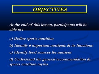 OBJECTIVES

At the end of this lesson, participants will be
able to :

a) Define sports nutrition
b) Identify 6 important nutrients & its functions
c) Identify food sources for nutrient
d) Understand the general recommendation &
sports nutrition myths
 
