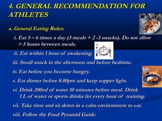 4. GENERAL RECOMMENDATION FOR
ATHLETES
a. General Eating Rules:
  i. Eat 5 – 6 times a day (3 meals + 2 -3 snacks). Do not allow
     > 5 hours between meals.
  ii. Eat within 1 hour of awakening.
 iii. Small snack in the afternoon and before bedtime.
 iv. Eat before you become hungry.
 v. Eat dinner before 8.00pm and keep supper light.
 vi. Drink 200ml of water 10 minutes before meal. Drink
     1 L of water or sports drinks for every hour of training.
 vii. Take time and sit down in a calm environment to eat.
 viii. Follow the Food Pyramid Guide.
 