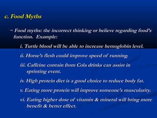 c. Food Myths

 ~ Food myths: the incorrect thinking or believe regarding food’s
  function. Example:
     i. Turtle blood will be able to increase hemoglobin level.
     ii. Horse’s flesh could improve speed of running.
     iii. Caffeine contain from Cola drinks can assist in
          sprinting event.
     iv. High protein diet is a good choice to reduce body fat.
     v. Eating more protein will improve someone’s muscularity.
     vi. Eating higher dose of vitamin & mineral will bring more
         benefit & better effect.
 