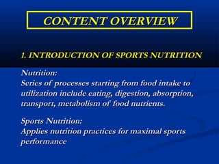 CONTENT OVERVIEW

1. INTRODUCTION OF SPORTS NUTRITION
Nutrition:
Series of processes starting from food intake to
utilization include eating, digestion, absorption,
transport, metabolism of food nutrients.
Sports Nutrition:
Applies nutrition practices for maximal sports
performance
 