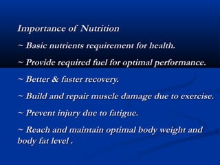 Importance of Nutrition
~ Basic nutrients requirement for health.
~ Provide required fuel for optimal performance.
~ Better & faster recovery.
~ Build and repair muscle damage due to exercise.
~ Prevent injury due to fatigue.
~ Reach and maintain optimal body weight and
body fat level .
 