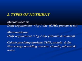 2. TYPES OF NUTRIENT
Macronutrients:
Daily requirement > 1 g / day (CHO, protein & fat)
Micronutrients:
Daily requirement < 1 g / day (vitamin & mineral)
Calorie providing nutrient: CHO, protein & fat.
Non energy providing nutrient: vitamin, mineral &
water.
 
