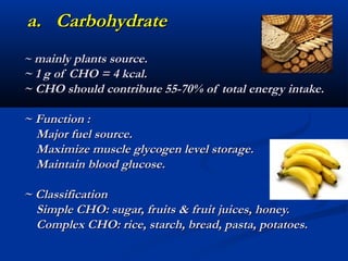 a. Carbohydrate
~ mainly plants source.
~ 1 g of CHO = 4 kcal.
~ CHO should contribute 55-70% of total energy intake.

~ Function :
  Major fuel source.
  Maximize muscle glycogen level storage.
  Maintain blood glucose.

~ Classification
  Simple CHO: sugar, fruits & fruit juices, honey.
  Complex CHO: rice, starch, bread, pasta, potatoes.
 