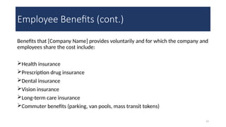 14
Employee Benefits (cont.)
Benefits that [Company Name] provides voluntarily and for which the company and
employees share the cost include:
Health insurance
Prescription drug insurance
Dental insurance
Vision insurance
Long-term care insurance
Commuter benefits (parking, van pools, mass transit tokens)
 