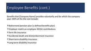 15
Employee Benefits (cont.)
Benefits that [Company Name] provides voluntarily and for which the company
pays 100% of the the cost include:
Retirement/pension plan (a defined benefits plan)
Employer match on employee 401(k) contributions
Term life insurance
Accidental death and dismemberment insurance
Short-term disability insurance
Long-term disability insurance
 