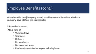 16
Employee Benefits (cont.)
Other benefits that [Company Name] provides voluntarily and for which the
company pays 100% of the cost include:
Incentive bonuses
Paid time off
• Vacation leave
• Sick leave
• Holidays
• Personal days
• Bereavement leave
• Paid weather-related emergency closing leave
 
