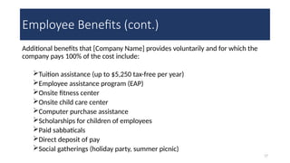 17
Employee Benefits (cont.)
Additional benefits that [Company Name] provides voluntarily and for which the
company pays 100% of the cost include:
Tuition assistance (up to $5,250 tax-free per year)
Employee assistance program (EAP)
Onsite fitness center
Onsite child care center
Computer purchase assistance
Scholarships for children of employees
Paid sabbaticals
Direct deposit of pay
Social gatherings (holiday party, summer picnic)
 