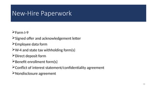 28
New-Hire Paperwork
Form I-9
Signed offer and acknowledgement letter
Employee data form
W-4 and state tax withholding form(s)
Direct deposit form
Benefit enrollment form(s)
Conflict of interest statement/confidentiality agreement
Nondisclosure agreement
 