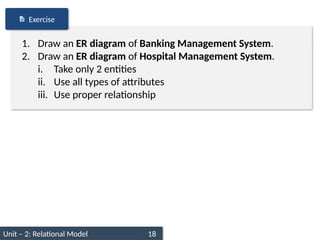 Unit – 2: Relational Model 18
1. Draw an ER diagram of Banking Management System.
2. Draw an ER diagram of Hospital Management System.
i. Take only 2 entities
ii. Use all types of attributes
iii. Use proper relationship
Exercise
 