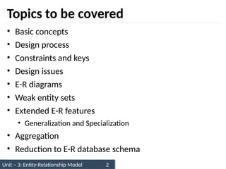 Unit – 3: Entity-Relationship Model 2
Topics to be covered
• Basic concepts
• Design process
• Constraints and keys
• Design issues
• E-R diagrams
• Weak entity sets
• Extended E-R features
• Generalization and Specialization
• Aggregation
• Reduction to E-R database schema
 