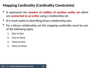 Unit – 3: Entity-Relationship Model 22
Mapping Cardinality (Cardinality Constraints)
 It represents the number of entities of another entity set which
are connected to an entity using a relationship set.
 It is most useful in describing binary relationship sets.
 For a binary relationship set the mapping cardinality must be one
of the following types:
1. One to One
2. One to Many
3. Many to One
4. Many to Many
 