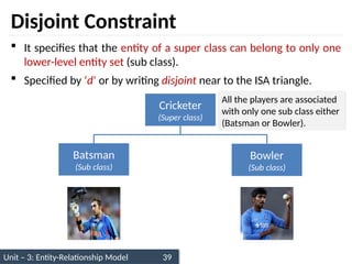 Unit – 3: Entity-Relationship Model 39
Disjoint Constraint
 It specifies that the entity of a super class can belong to only one
lower-level entity set (sub class).
 Specified by ‘d’ or by writing disjoint near to the ISA triangle.
Cricketer
(Super class)
Batsman
(Sub class)
Bowler
(Sub class)
All the players are associated
with only one sub class either
(Batsman or Bowler).
 
