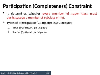 Unit – 3: Entity-Relationship Model 43
Participation (Completeness) Constraint
 It determines whether every member of super class must
participate as a member of subclass or not.
 Types of participation (Completeness) Constraint
1. Total (Mandatory) participation
2. Partial (Optional) participation
 