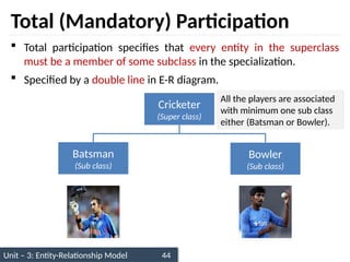 Unit – 3: Entity-Relationship Model 44
Total (Mandatory) Participation
 Total participation specifies that every entity in the superclass
must be a member of some subclass in the specialization.
 Specified by a double line in E-R diagram.
Cricketer
(Super class)
Batsman
(Sub class)
Bowler
(Sub class)
All the players are associated
with minimum one sub class
either (Batsman or Bowler).
 