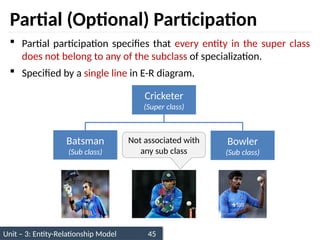 Unit – 3: Entity-Relationship Model 45
Partial (Optional) Participation
 Partial participation specifies that every entity in the super class
does not belong to any of the subclass of specialization.
 Specified by a single line in E-R diagram.
Not associated with
any sub class
Cricketer
(Super class)
Batsman
(Sub class)
Bowler
(Sub class)
 