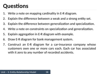 Unit – 3: Entity-Relationship Model 58
Questions
1. Write a note on mapping cardinality in E-R diagram.
2. Explain the difference between a weak and a strong entity set.
3. Explain the difference between generalization and specialization.
4. Write a note on constraints on specialization and generalization.
5. Explain aggregation in E-R diagram with example.
6. Draw E-R diagram for bank management system.
7. Construct an E-R diagram for a car-insurance company whose
customers own one or more cars each. Each car has associated
with it zero to any number of recorded accidents.
 