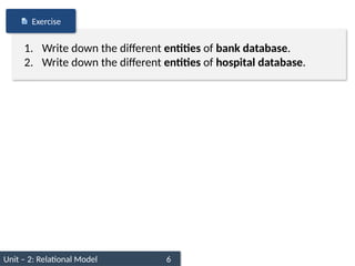 Unit – 2: Relational Model 6
1. Write down the different entities of bank database.
2. Write down the different entities of hospital database.
Exercise
 