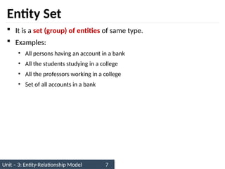 Unit – 3: Entity-Relationship Model 7
Entity Set
 It is a set (group) of entities of same type.
 Examples:
• All persons having an account in a bank
• All the students studying in a college
• All the professors working in a college
• Set of all accounts in a bank
 