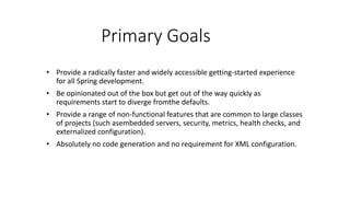 Primary Goals
• Provide a radically faster and widely accessible getting-started experience
for all Spring development.
• Be opinionated out of the box but get out of the way quickly as
requirements start to diverge fromthe defaults.
• Provide a range of non-functional features that are common to large classes
of projects (such asembedded servers, security, metrics, health checks, and
externalized configuration).
• Absolutely no code generation and no requirement for XML configuration.
 