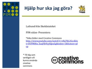 Hjälp hur ska jag göra?

Lathund från Skoldatateket
PIM-sidan- Presentera
*Söka bilder med Creative Commons
http://www.youtube.com/watch?v=vlfq7KL2Gcc&lis
t=UUFMIIba_ZuqFJbYcyIQpuGg&index=1&feature=pl
cp

* Till dig som
verkligen vill
kunna använda
creative
commons

 