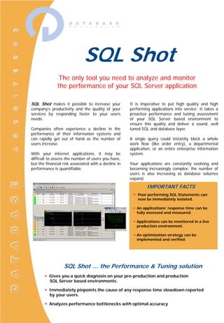 SQL Shot,[object Object],The only tool you need ,[object Object],to analyze and monitor ,[object Object],the performance ,[object Object],of your SQL Server application,[object Object],SQL Shot makes it possible to increase your company’s productivity and the quality of your services by responding faster to your users needs.,[object Object],Companies often experience a decline in the performance of their information systems and can rapidly get out of hand as the number of users increase.,[object Object],With your internet applications, it may be difficult to assess the number of users you have, but the financial risk associated with a decline in performance is quantifiable.,[object Object],It is imperative to put high quality and high performing applications into service. It takes a proactive performance and tuning assessment of your SQL Server based environment to ensure this quality and deliver a sound, well tuned SQL and database layer.,[object Object],A single query could instantly block a whole work flow (like order entry), a departmental application, or an entire enterprise information system.,[object Object],Your applications are constantly evolving and becoming increasingly complex; the number of users is also increasing as database volumes expand. ,[object Object],IMPORTANT FACTS,[object Object],[object Object]