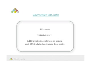 Cairn.info – 10/10/14 
www.cairn-int.info 
225 revues 
35.000 abstracts 
3.000 articles intégralement en anglais, 
dont 40 % traduits dans le cadre de ce projet 
 