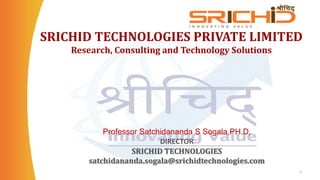 SRICHID TECHNOLOGIES PRIVATE LIMITED
Research, Consulting and Technology Solutions
1
Professor Satchidananda S Sogala,PH.D,
DIRECTOR
SRICHID TECHNOLOGIES
satchidananda.sogala@srichidtechnologies.com
 
