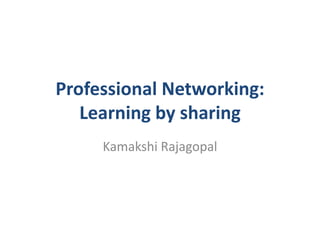 Professional Networking:
Learning by sharing
Kamakshi Rajagopal
 
