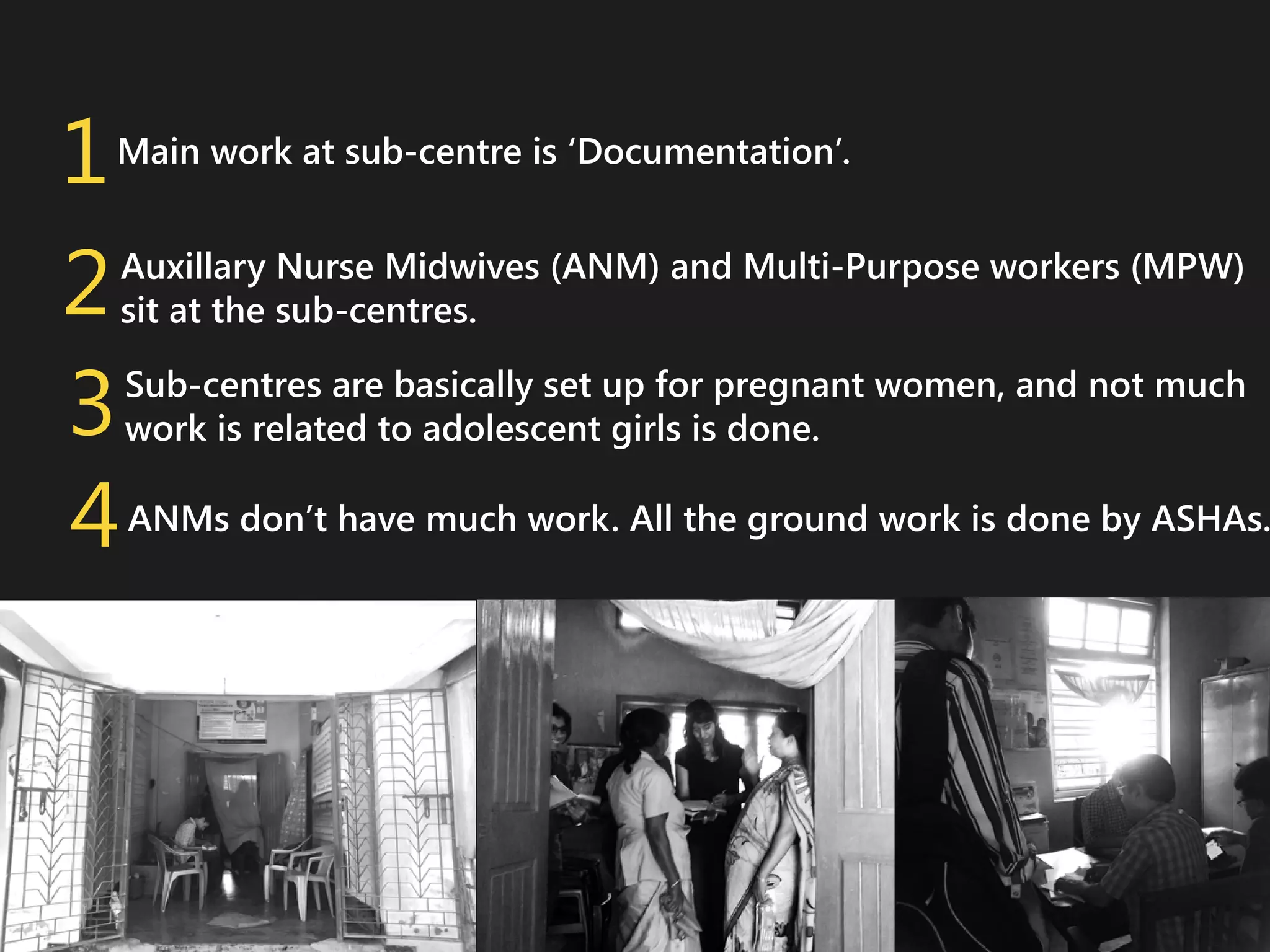 1
2
3
4

Main work at sub-centre is ‘Documentation’.
Auxillary Nurse Midwives (ANM) and Multi-Purpose workers (MPW)
sit at the sub-centres.
Sub-centres are basically set up for pregnant women, and not much
work is related to adolescent girls is done.

ANMs don’t have much work. All the ground work is done by ASHAs.

 