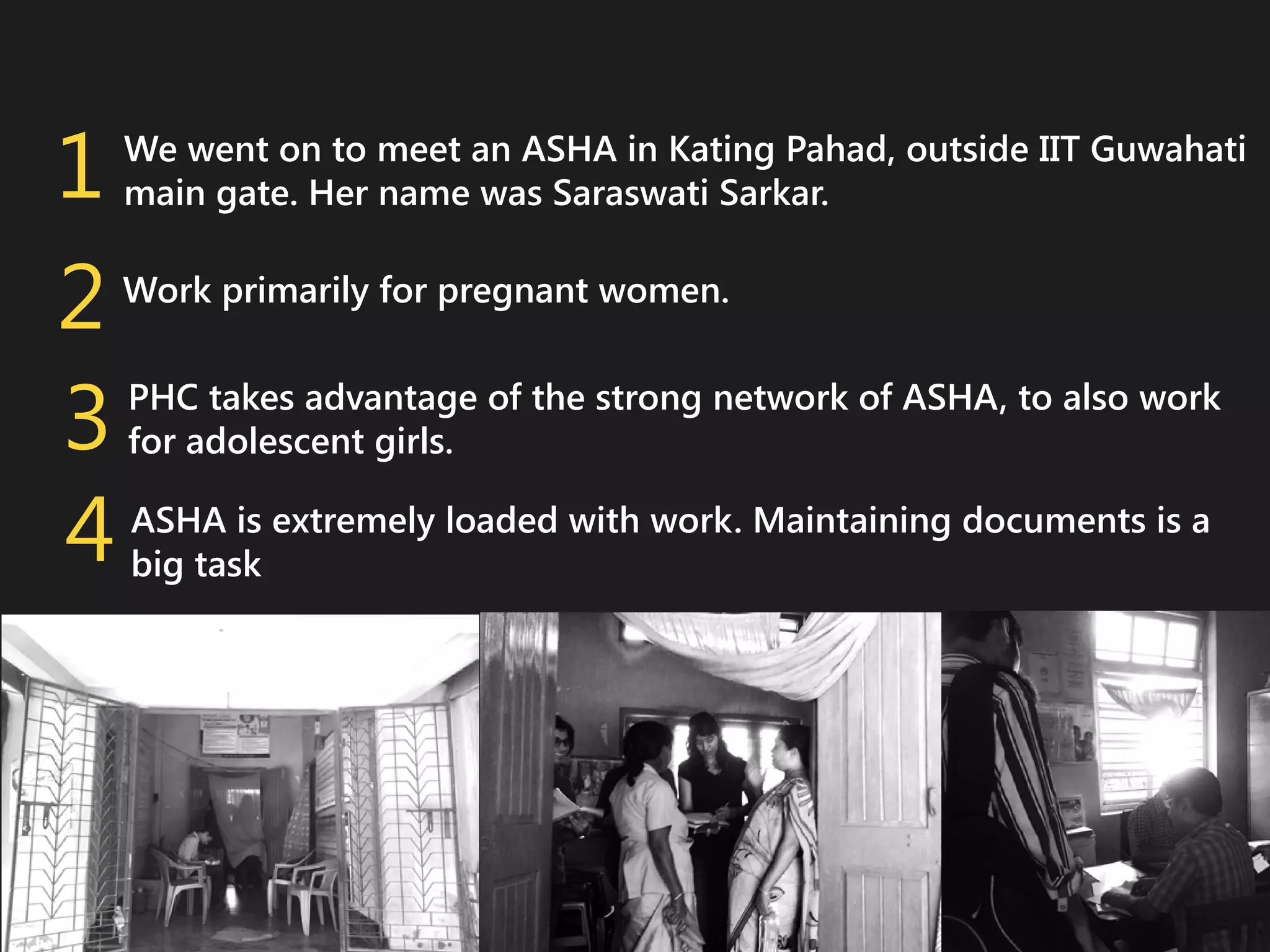 1
2
3
4

We went on to meet an ASHA in Kating Pahad, outside IIT Guwahati
main gate. Her name was Saraswati Sarkar.
Work primarily for pregnant women.
PHC takes advantage of the strong network of ASHA, to also work
for adolescent girls.
ASHA is extremely loaded with work. Maintaining documents is a
big task

 