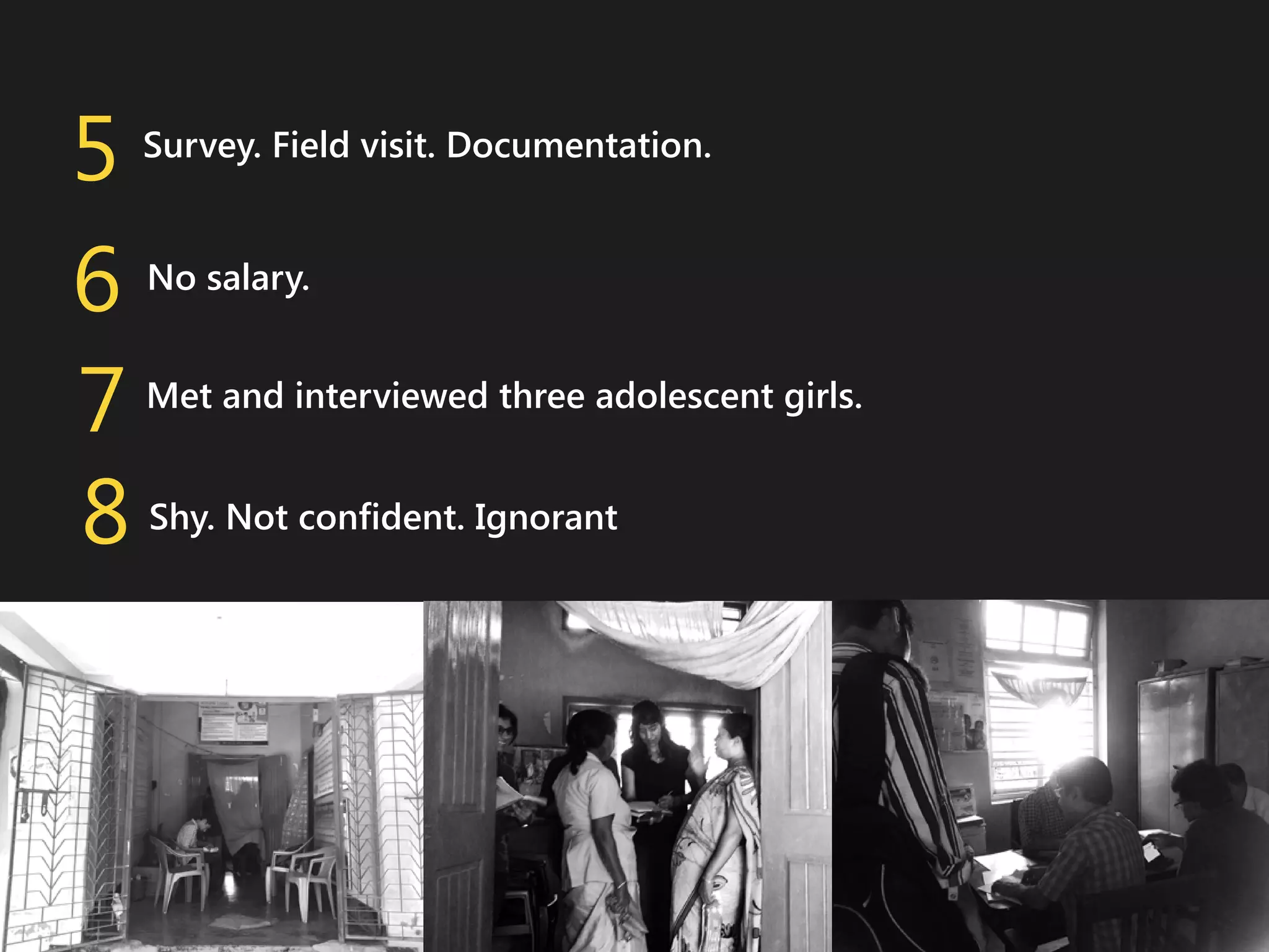 5
6
7
8

Survey. Field visit. Documentation.
No salary.
Met and interviewed three adolescent girls.
Shy. Not confident. Ignorant

 