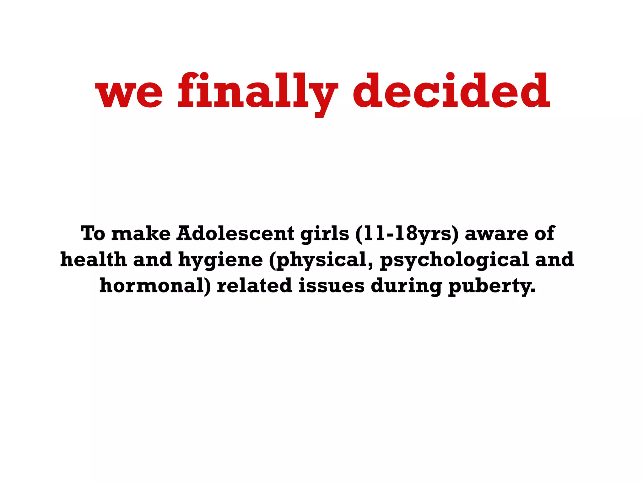 we finally decided ?
To make Adolescent girls (11-18yrs) aware of
health and hygiene (physical, psychological and
hormonal) related issues during puberty.

 