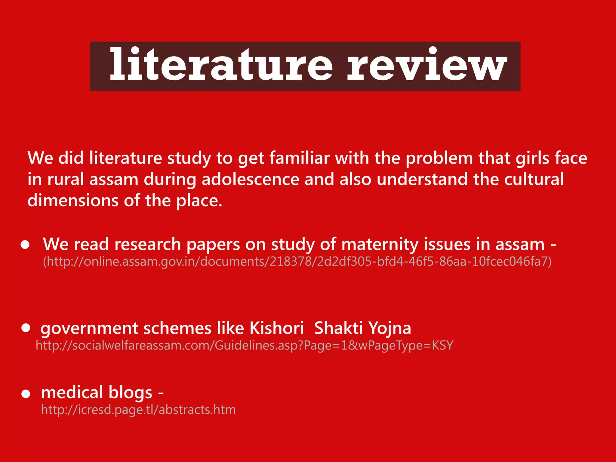 literature review
We did literature study to get familiar with the problem that girls face
in rural assam during adolescence and also understand the cultural
dimensions of the place.
We read research papers on study of maternity issues in assam -

(http://online.assam.gov.in/documents/218378/2d2df305-bfd4-46f5-86aa-10fcec046fa7)

government schemes like Kishori Shakti Yojna

http://socialwelfareassam.com/Guidelines.asp?Page=1&wPageType=KSY

r

medical blogs -

http://icresd.page.tl/abstracts.htm

 