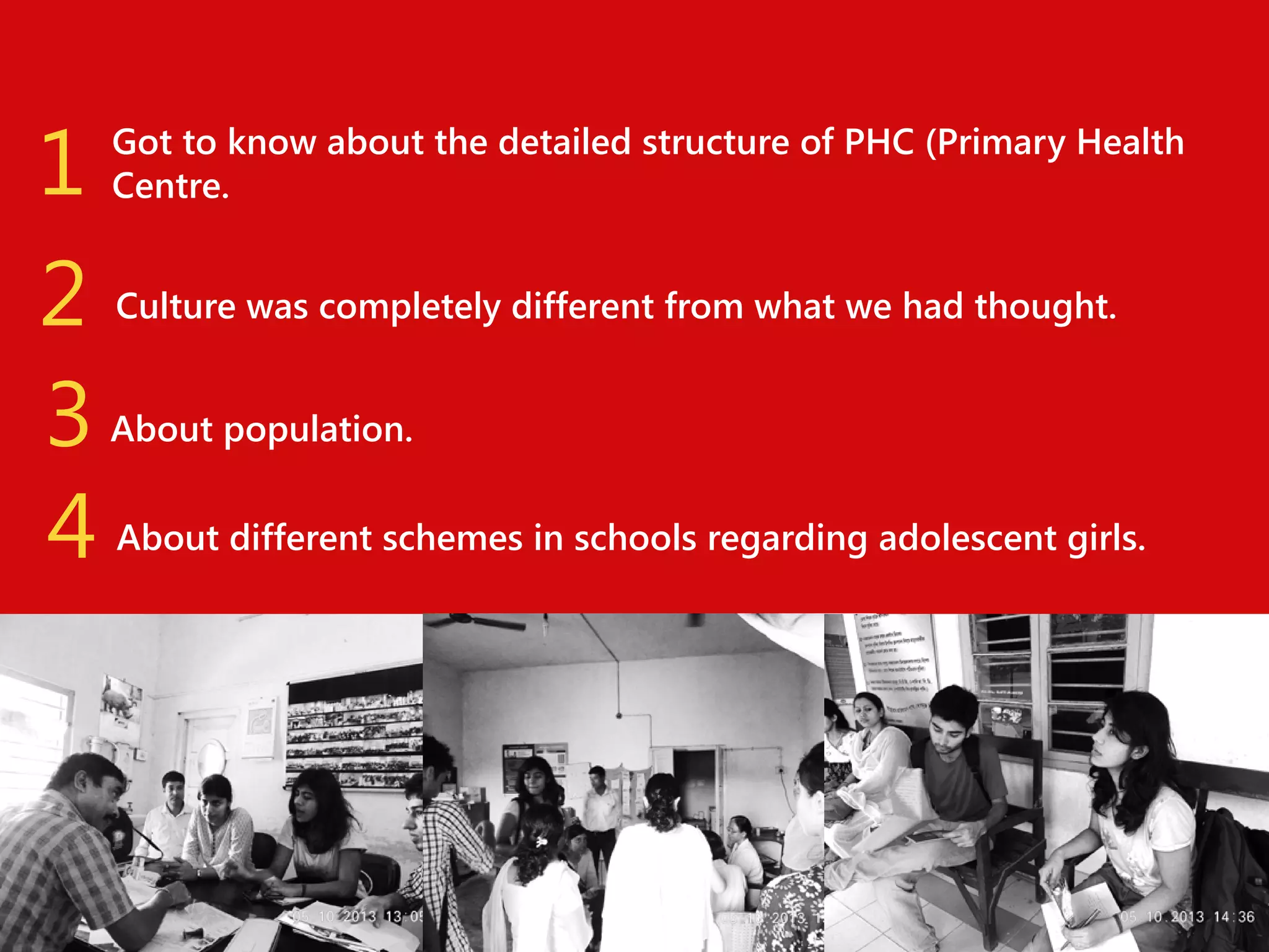 1
2
3
4

Got to know about the detailed structure of PHC (Primary Health
Centre.
Culture was completely different from what we had thought.
About population.
About different schemes in schools regarding adolescent girls.

 
