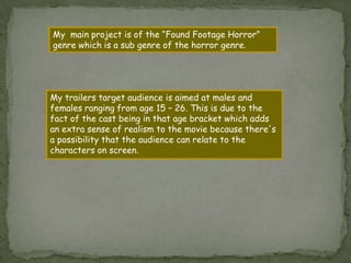 A film poster of my trailer  My  main project is of the “Found Footage Horror” genre which is a sub genre of the horror genre.My trailers target audience is aimed at males and females ranging from age 15 – 26. This is due to the fact of the cast being in that age bracket which adds an extra sense of realism to the movie because there's a possibility that the audience can relate to the characters on screen. 