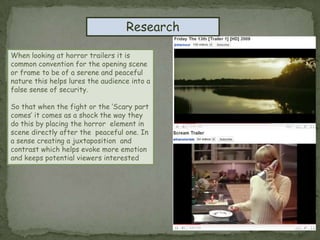 ResearchWhen looking at horror trailers it is common convention for the opening scene or frame to be of a serene and peaceful nature this helps lures the audience into a false sense of security.So that when the fight or the ‘Scary part comes’ it comes as a shock the way they do this by placing the horror  element in scene directly after the  peaceful one. In a sense creating a juxtaposition  and contrast which helps evoke more emotion and keeps potential viewers interested