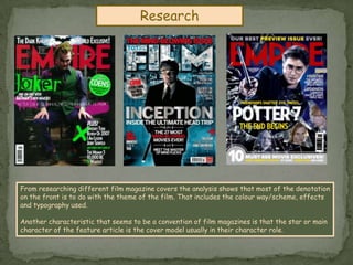 ResearchFrom researching different film magazine covers the analysis shows that most of the denotation on the front is to do with the theme of the film. That includes the colour way/scheme, effects and typography used.Another characteristic that seems to be a convention of film magazines is that the star or main character of the feature article is the cover model usually in their character role.