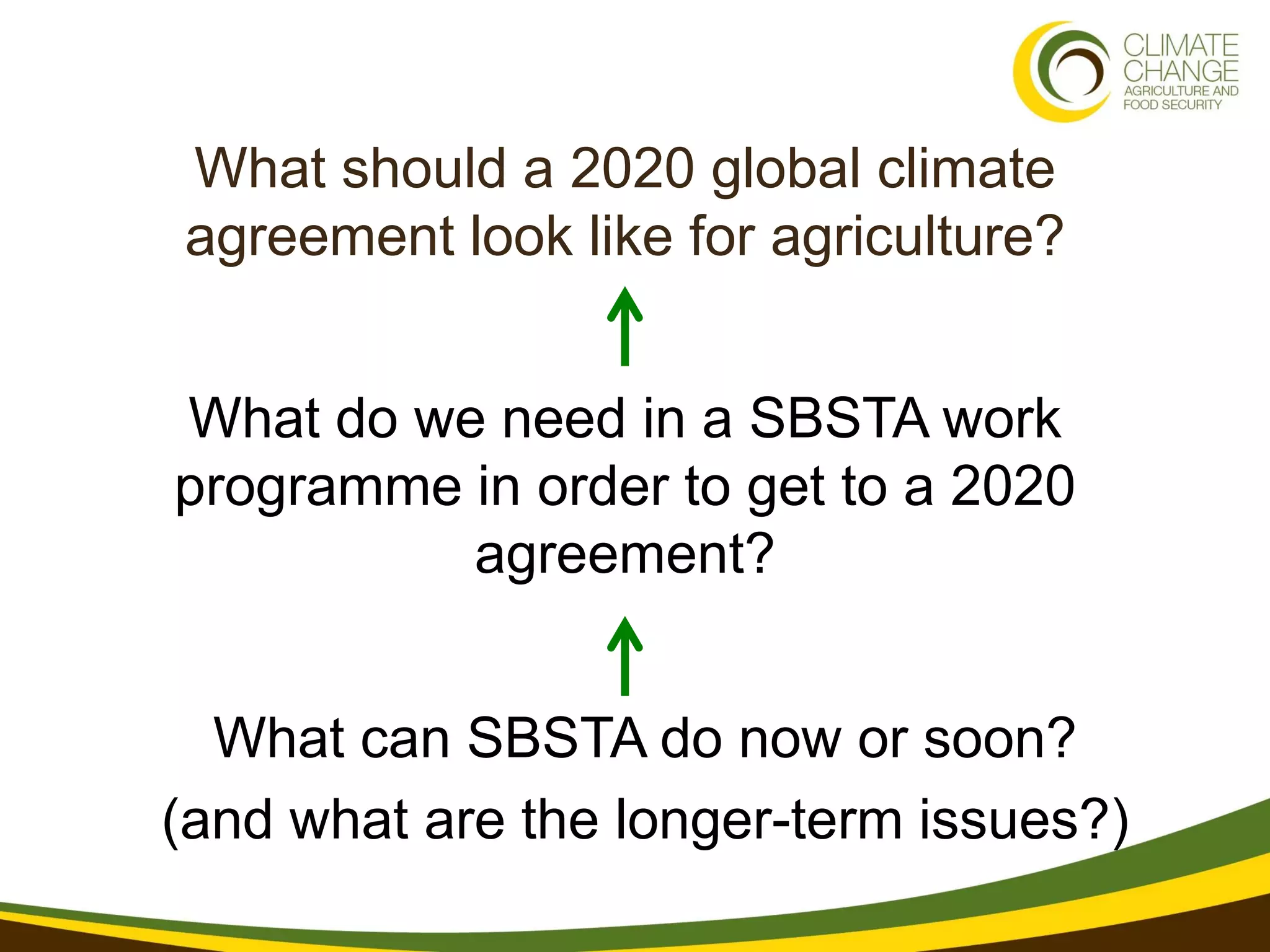 What should a 2020 global climate
agreement look like for agriculture?


What do we need in a SBSTA work
programme in order to get to a 2020
          agreement?


  What can SBSTA do now or soon?
(and what are the longer-term issues?)
 