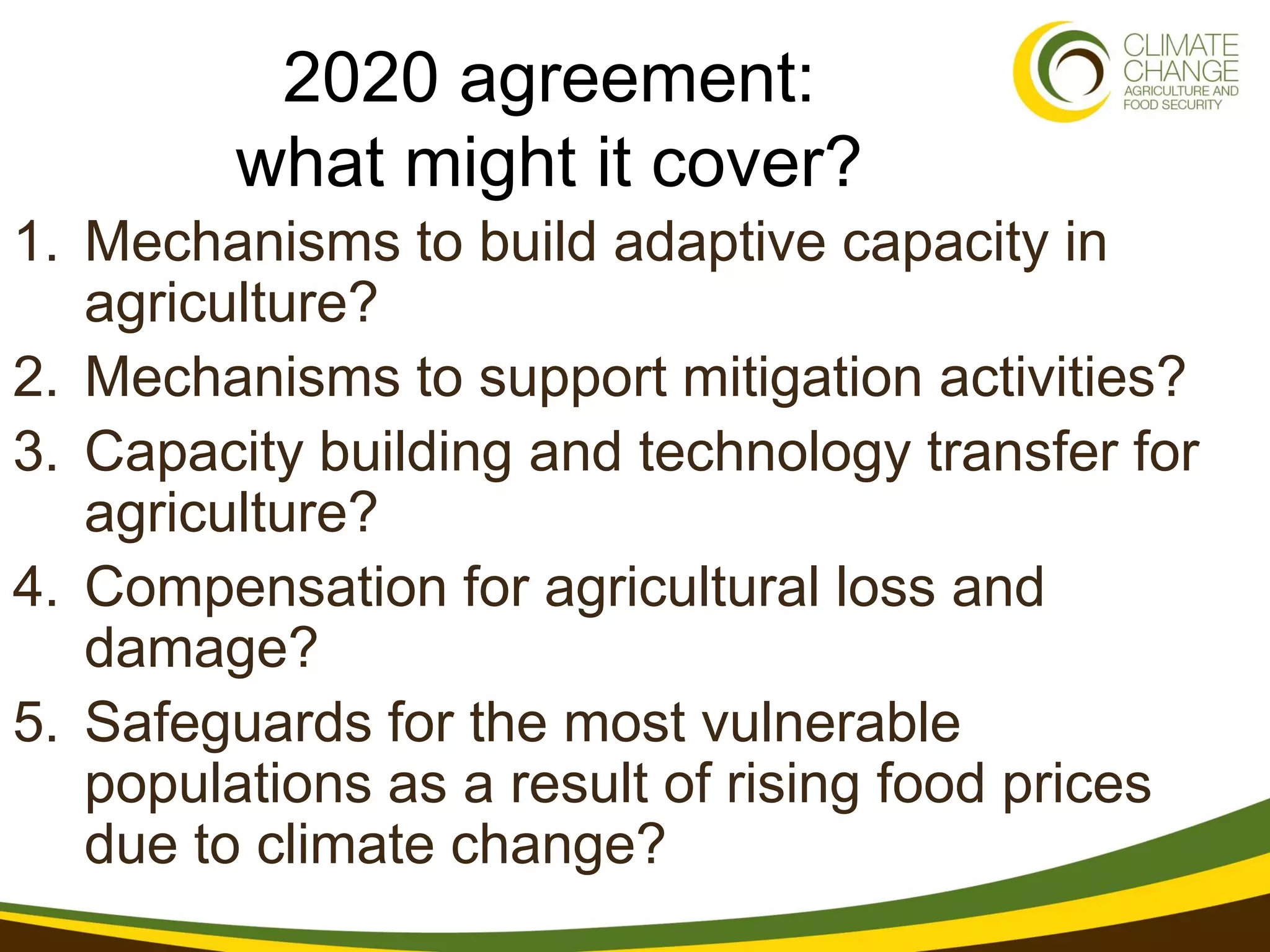 2020 agreement:
         what might it cover?
1. Mechanisms to build adaptive capacity in
   agriculture?
2. Mechanisms to support mitigation activities?
3. Capacity building and technology transfer for
   agriculture?
4. Compensation for agricultural loss and
   damage?
5. Safeguards for the most vulnerable
   populations as a result of rising food prices
   due to climate change?
 