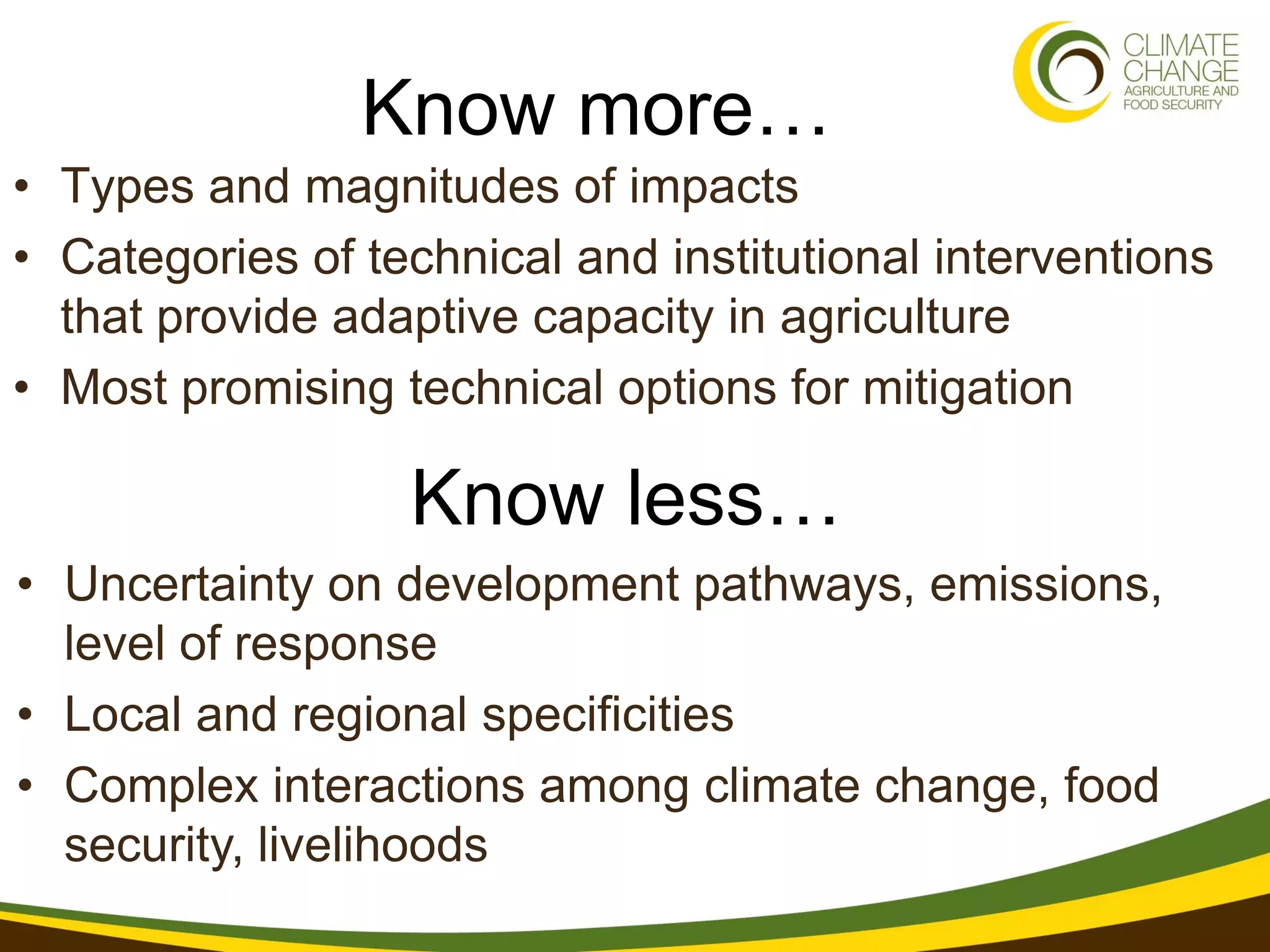 Know more…
• Types and magnitudes of impacts
• Categories of technical and institutional interventions
  that provide adaptive capacity in agriculture
• Most promising technical options for mitigation

                  Know less…
• Uncertainty on development pathways, emissions,
  level of response
• Local and regional specificities
• Complex interactions among climate change, food
  security, livelihoods
 