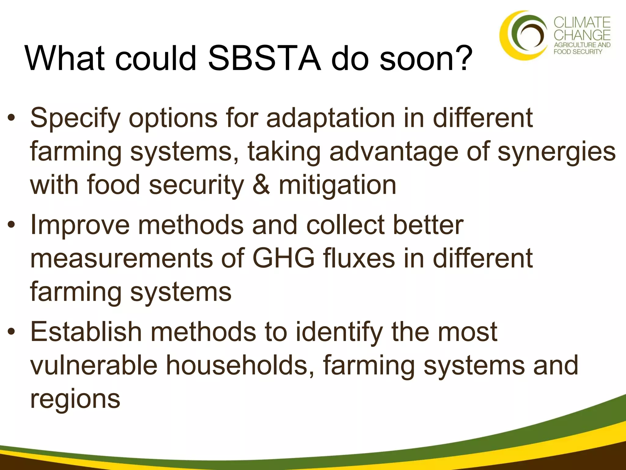 What could SBSTA do soon?
• Specify options for adaptation in different
  farming systems, taking advantage of synergies
  with food security & mitigation
• Improve methods and collect better
  measurements of GHG fluxes in different
  farming systems
• Establish methods to identify the most
  vulnerable households, farming systems and
  regions
 