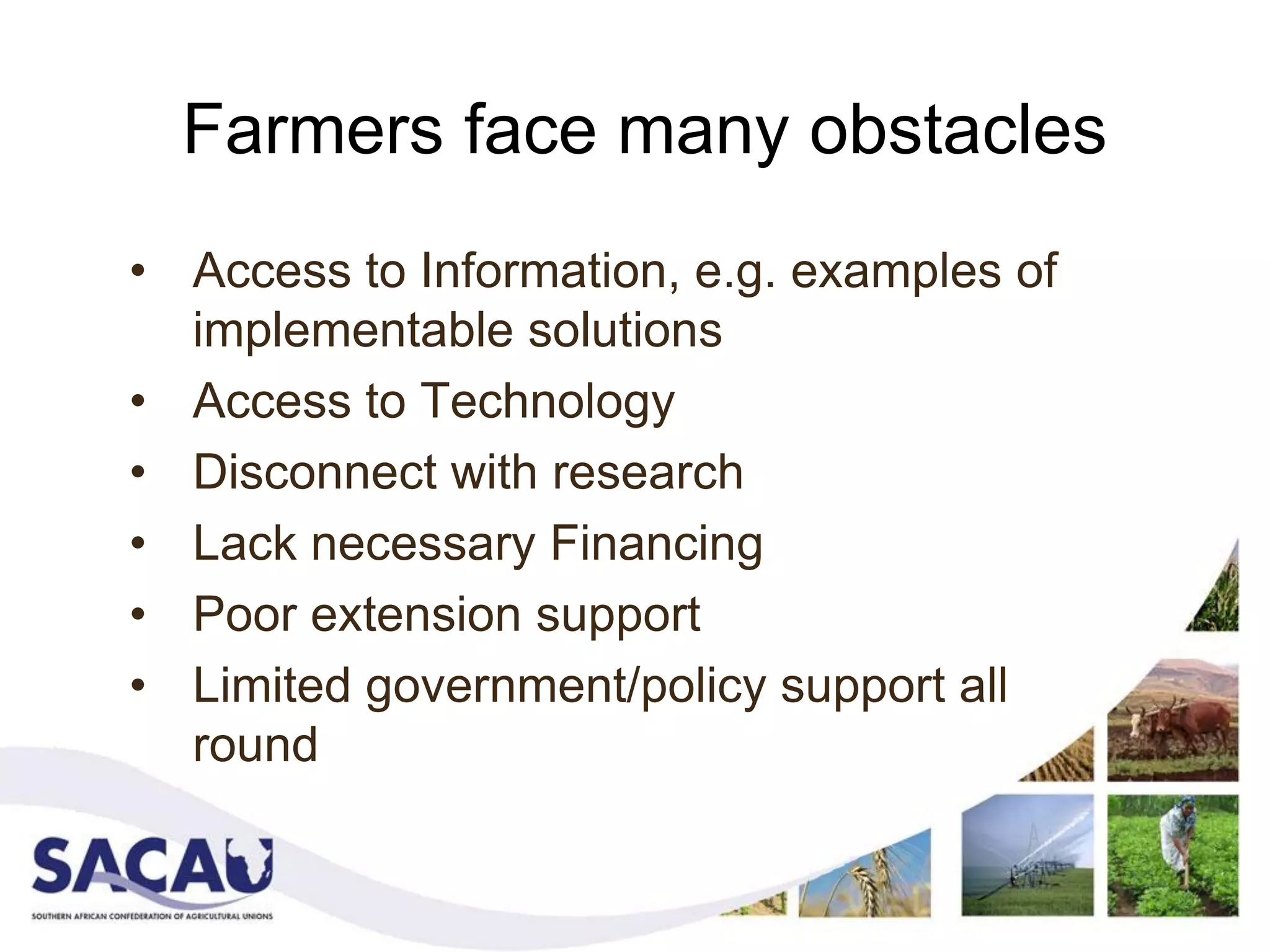 Farmers face many obstacles
• Access to Information, e.g. examples of
  implementable solutions
• Access to Technology
• Disconnect with research
• Lack necessary Financing
• Poor extension support
• Limited government/policy support all
  round
 