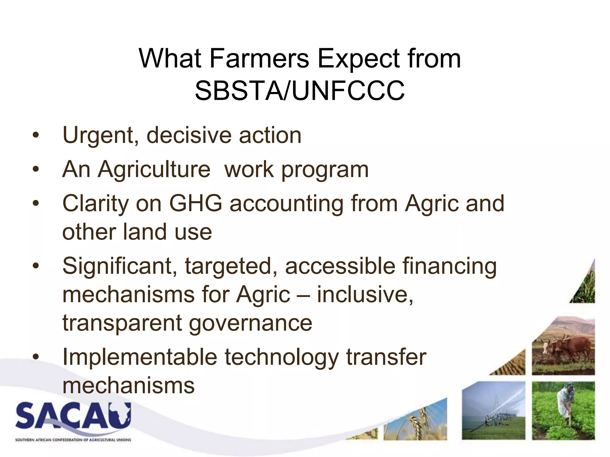What Farmers Expect from
             SBSTA/UNFCCC
• Urgent, decisive action
• An Agriculture work program
• Clarity on GHG accounting from Agric and
  other land use
• Significant, targeted, accessible financing
  mechanisms for Agric – inclusive,
  transparent governance
• Implementable technology transfer
  mechanisms
 