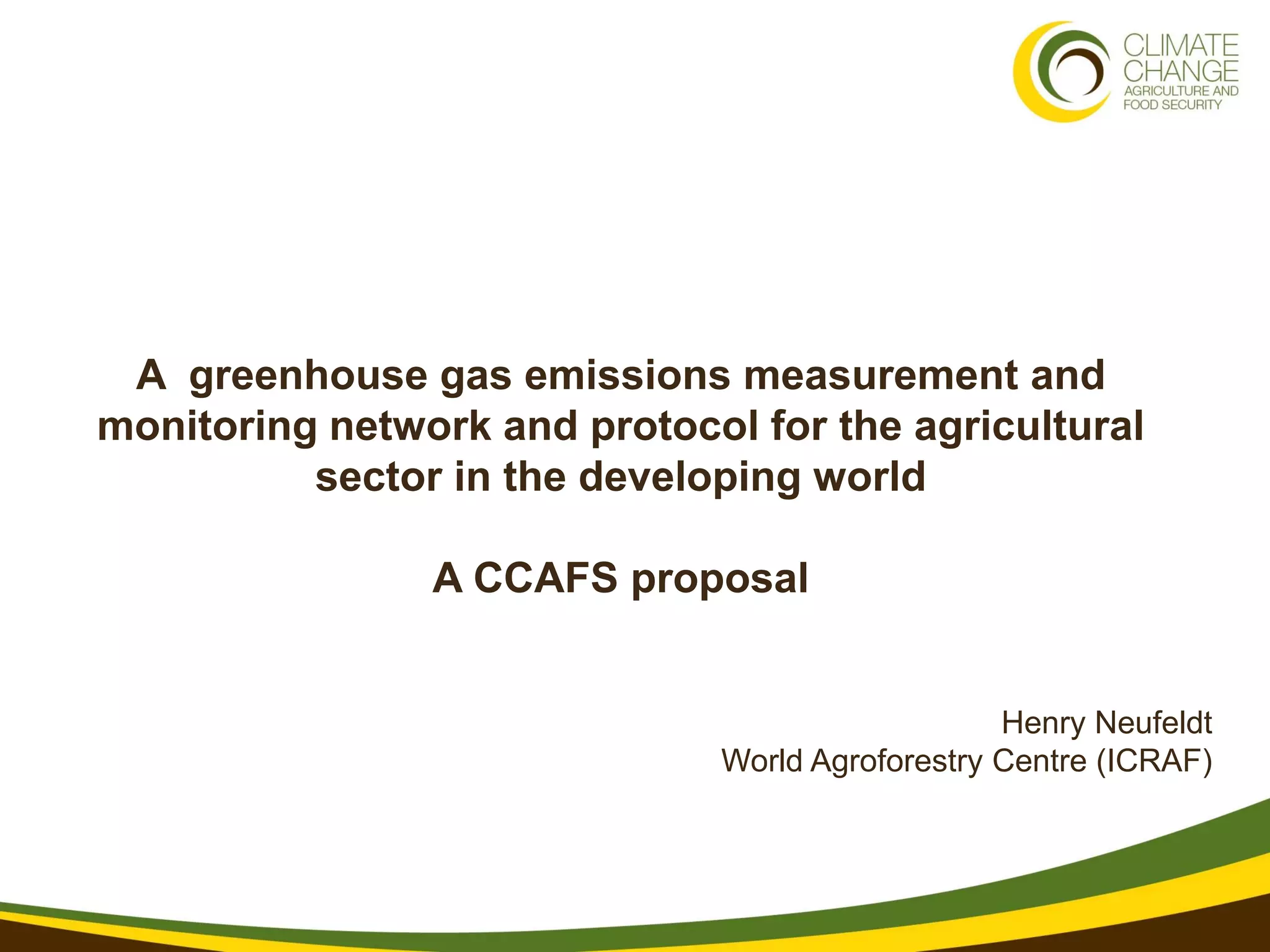 A greenhouse gas emissions measurement and
monitoring network and protocol for the agricultural
          sector in the developing world

                A CCAFS proposal


                                                 Henry Neufeldt
                              World Agroforestry Centre (ICRAF)
 